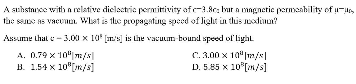 A substance with a relative dielectric permittivity of E=3.80 but a magnetic permeability of μ-μo,
the same as vacuum. What is the propagating speed of light in this medium?
Assume that c = = 3.00 × 108 [m/s] is the vacuum-bound speed of light.
C. 3.00 x 108 [m/s]
A. 0.79 × 10³ [m/s]
B. 1.54 × 10³ [m/s]
D. 5.85 × 108 [m/s]