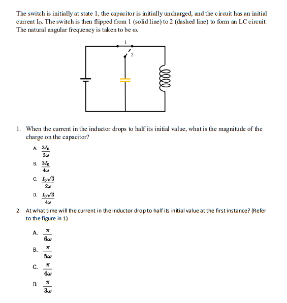 The switch is initially at state 1, the capacitor is initially uncharged, and the circuit has an initial
current lo. The switch is then flipped from 1 (solid line) to 2 (dashed line) to form an LC circuit.
The natural angular frequency is taken to be .
1. When the current in the inductor drops to half its initial value, what is the magnitude of the
charge on the capacitor?
A. 31p
2w
B. 31
C. I√3
2w
D. Io√3
2. At what time will the current in the inductor drop to half its initial value at the first instance? (Refer
to the figure in 1)
A.
B.
C.
D.
7T
bow
elle
7T
5w
7T
श
3w