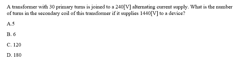 A transformer with 30 primary turns is joined to a 240[V] alternating current supply. What is the number
of turns in the secondary coil of this transformer if it supplies 1440[V] to a device?
A.5
B. 6
C. 120
D. 180