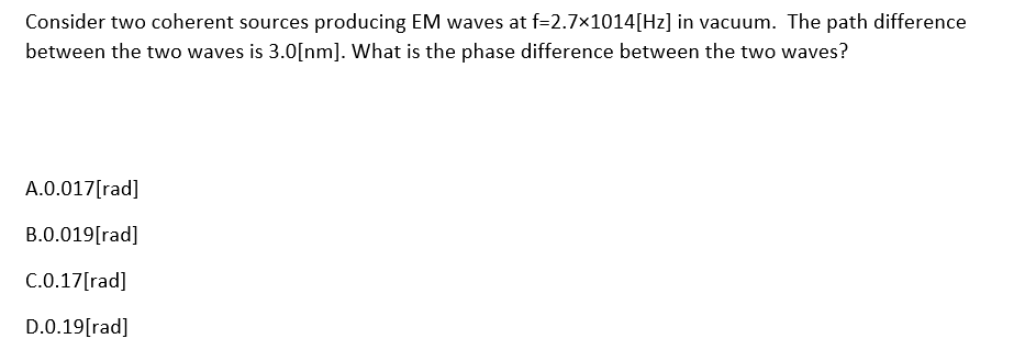 Consider two coherent sources producing EM waves at f=2.7×1014[Hz] in vacuum. The path difference
between the two waves is 3.0[nm]. What is the phase difference between the two waves?
A.0.017[rad]
B.0.019[rad]
C.0.17[rad]
D.0.19[rad]
