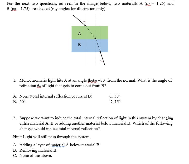 For the next two questions, as seen in the image below, two materials A (A = 1.25) and
B (n = 1.75) are stacked (ray angles for illustration only).
A
B
1. Monochromatic light hits A at an angle thetai -30° from the normal. What is the angle of
refraction of light that gets to come out from B?
A. None (total internal reflection occurs at B)
B. 60°
C. 30°
D. 15°
2. Suppose we want to induce the total internal reflection of light in this system by changing
either material A, B or adding another material below material B. Which of the following
changes would induce total internal reflection?
Hint: Light will still pass through the system.
A. Adding a layer of material A below material B.
B. Removing material B.
C. None of the above.