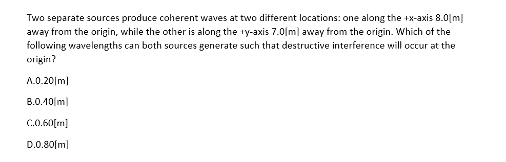 Two separate sources produce coherent waves at two different locations: one along the +x-axis 8.0[m]
away from the origin, while the other is along the +y-axis 7.0[m] away from the origin. Which of the
following wavelengths can both sources generate such that destructive interference will occur at the
origin?
A.0.20[m]
B.0.40[m]
C.0.60[m]
D.0.80[m]