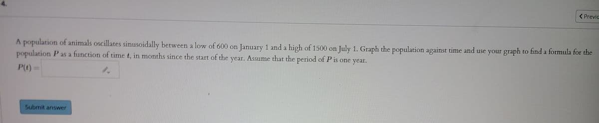 ( Previa
A population of animals oscillates sinusoidally between a low of 600 on January 1 and a high of 1500 on July 1. Graph the population against time and use your graph to find a formula for the
population P as a function of time t, in months since the start of the year. Assume that the period of P is one year.
P(t)=
Submit answer
