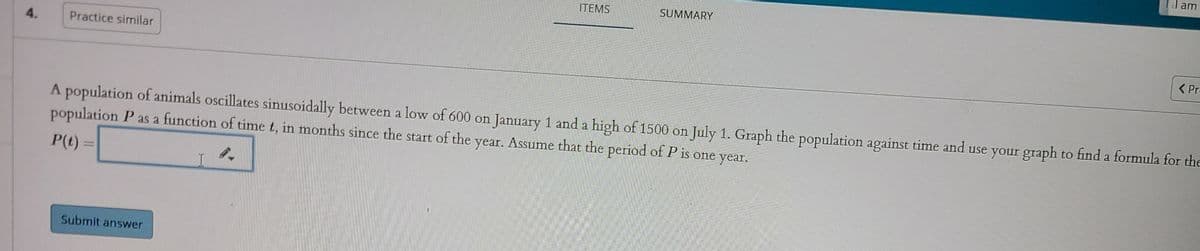 d am
ITEMS
SUMMARY
4.
Practice similar
< Pro
A population of animals oscillates sinusoidally between a low of 600 on January 1 and a high of 1500 on July 1. Graph the population against time and use your graph to find a formula for the
population P as a function of time t, in months since the start of the year. Assume that the period of P is one year.
P(t)
Submit answer
