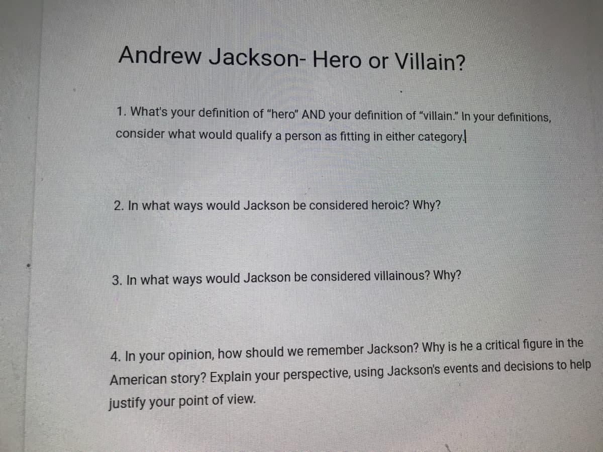 Andrew Jackson- Hero or Villain?
1. What's your definition of "hero" AND your definition of "villain." In your definitions,
consider what would qualify a person as fitting in either category
2. In what ways would Jackson be considered heroic? Why?
3. In what ways would Jackson be considered villainous? Why?
4. In your opinion, how should we remember Jackson? Why is he a critical figure in the
American story? Explain your perspective, using Jackson's events and decisions to help
justify your point of view.
