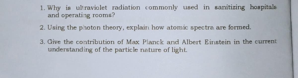 1. Why is ultraviolet radiation commonly used in sanitizing hospitals
and operating rooms?
2. Using the photon theory, explain how atomic spectra are formed.
3. Give the contribution of Max Planck and Albert Einstein in the current
understanding of the particle nature of light.