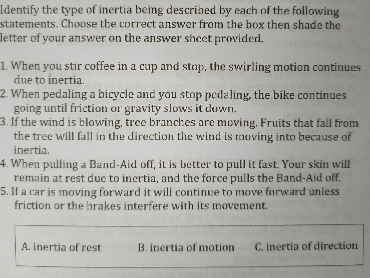 Identify the type of inertia being described by each of the following
statements. Choose the correct answer from the box then shade the
letter of your answer on the answer sheet provided.
1. When you stir coffee in a cup and stop, the swirling motion continues
due to inertia.
2. When pedaling a bicycle and you stop pedaling, the bike continues
going until friction or gravity slows it down.
3. If the wind is blowing, tree branches are moving. Fruits that fall from
the tree will fall in the direction the wind is moving into because of
inertia.
4. When pulling a Band-Aid off, it is better to pull it fast. Your skin will
remain at rest due to inertia, and the force pulls the Band-Aid off.
5. If a car is moving forward it will continue to move forward unless
friction or the brakes interfere with its movement.
A. inertia of rest
B. inertia of motion C. inertia of direction