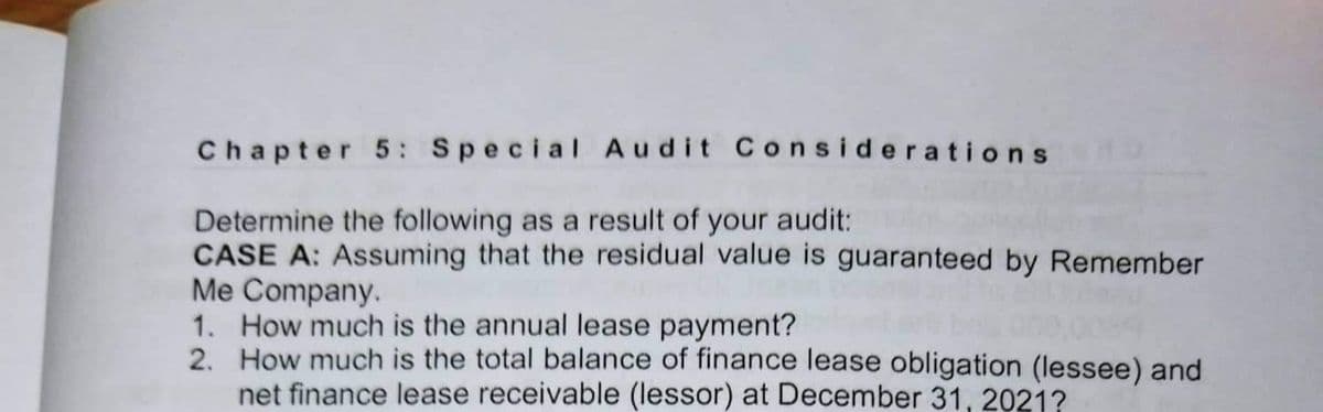 Chapter 5: Special Audit Considerations
Determine the following as a result of your audit:
CASE A: Assuming that the residual value is guaranteed by Remember
Me Company.
1. How much is the annual lease payment?
2.
How much is the total balance of finance lease obligation (lessee) and
net finance lease receivable (lessor) at December 31, 2021?