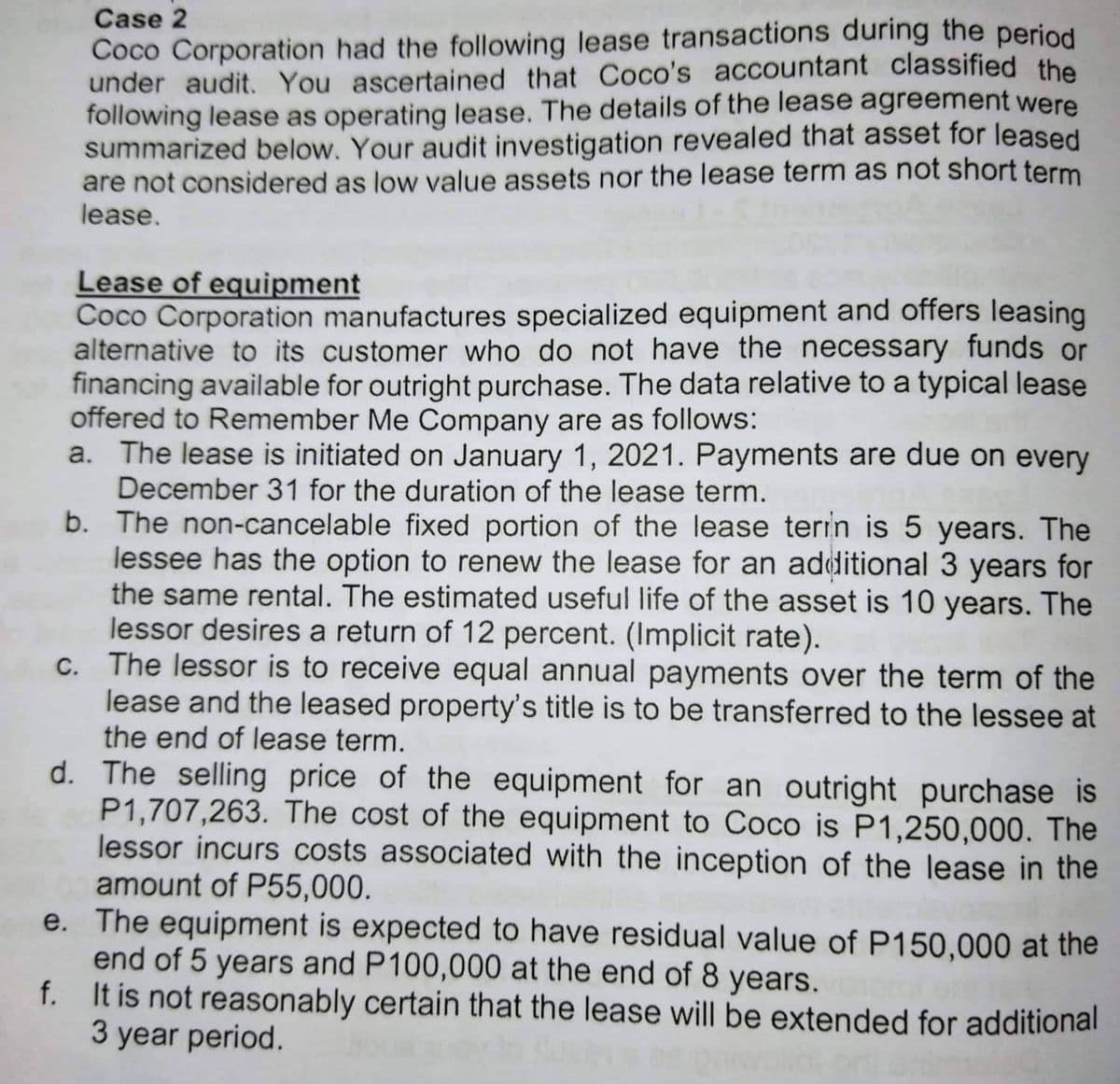 Case 2
Coco Corporation had the following lease transactions during the period
under audit. You ascertained that Coco's accountant classified the
following lease as operating lease. The details of the lease agreement were
summarized below. Your audit investigation revealed that asset for leased
are not considered as low value assets nor the lease term as not short term
lease.
Lease of equipment
Coco Corporation manufactures specialized equipment and offers leasing
alternative to its customer who do not have the necessary funds or
financing available for outright purchase. The data relative to a typical lease
offered to Remember Me Company are as follows:
a. The lease is initiated on January 1, 2021. Payments are due on every
December 31 for the duration of the lease term.
b. The non-cancelable fixed portion of the lease terin is 5 years. The
lessee has the option to renew the lease for an additional 3 years for
the same rental. The estimated useful life of the asset is 10 years. The
lessor desires a return of 12 percent. (Implicit rate).
c. The lessor is to receive equal annual payments over the term of the
lease and the leased property's title is to be transferred to the lessee at
the end of lease term.
d. The selling price of the equipment for an outright purchase is
P1,707,263. The cost of the equipment to Coco is P1,250,000. The
lessor incurs costs associated with the inception of the lease in the
amount of P55,000.
e.
The equipment is expected to have residual value of P150,000 at the
end of 5 years and P100,000 at the end of 8 years.
f.
It is not reasonably certain that the lease will be extended for additional
3 year period.