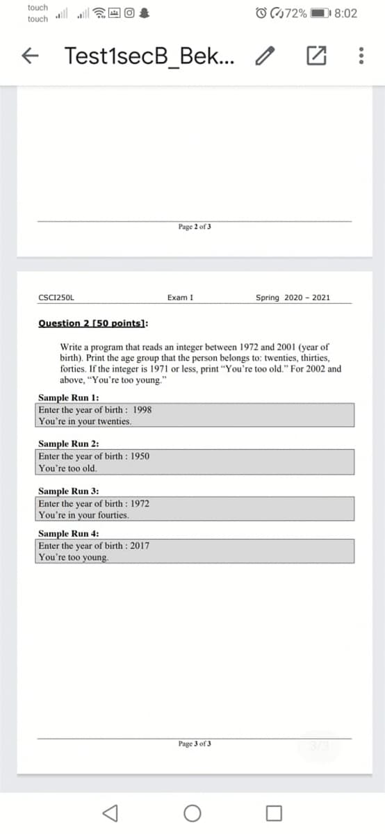 touch
touch ll all EEO
O C172% D 8:02
+ Test1secB_Bek...
Page 2 of 3
CSC1250L
Exam I
Spring 2020 - 2021
Question 2 50 points]:
Write a program that reads an integer between 1972 and 2001 (year of
birth). Print the age group that the person belongs to: twenties, thirties,
forties. If the integer is 1971 or less, print "You're too old." For 2002 and
above, "You're too young."
Sample Run 1:
Enter the year of birth: 1998
You're in your twenties.
Sample Run 2:
Enter the year of birth : 1950
You're too old.
Sample Run 3:
Enter the year of birth : 1972
You're in your fourties.
Sample Run 4:
Enter the year of birth : 2017
You're too young.
Page 3 of 3
