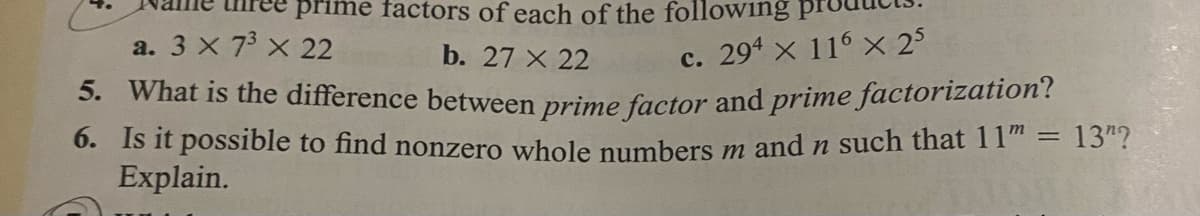 prime factors of each of the following
a. 3 X 73 x 22
b. 27 X 22
c. 294 x 116 × 25
5. What is the difference between prime factor and prime factorization?
0. Is it possible to find nonzero whole numbers m andn such that 11" = 13"?
Explain.
%3D
