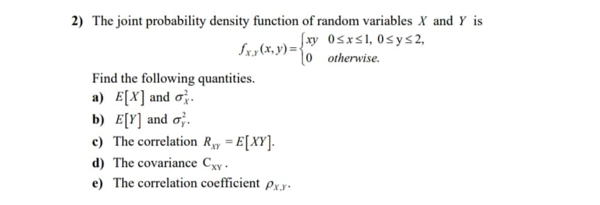 2) The joint probability density function of random variables X and Y is
[xy 0<x<1, 0<y<2,
l0 otherwise.
fxx(x, y) = {
Find the following quantities.
a) E[X] and o.
b) E[Y] and o;.
c) The correlation Ry = E[XY].
%3D
d) The covariance Cxy .
e) The correlation coefficient px.y.
