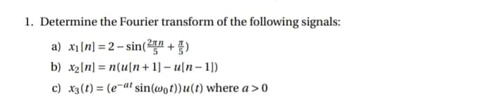 1. Determine the Fourier transform of the following signals:
a) x1[n] =2 – sin(2 + )
b) x2[n] = n(u[n + 1] – u[n– 1])
%3D
c) x3(t) = (e-at sin(@ot))u(t) where a>0
