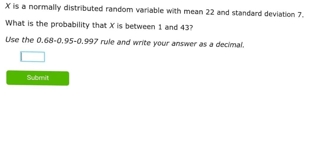 X is a normally distributed random variable with mean 22 and standard deviation 7.
What is the probability that X is between 1 and 43?
Use the 0.68-0.95-0.997 rule and write your answer as a decimal.
Submit
