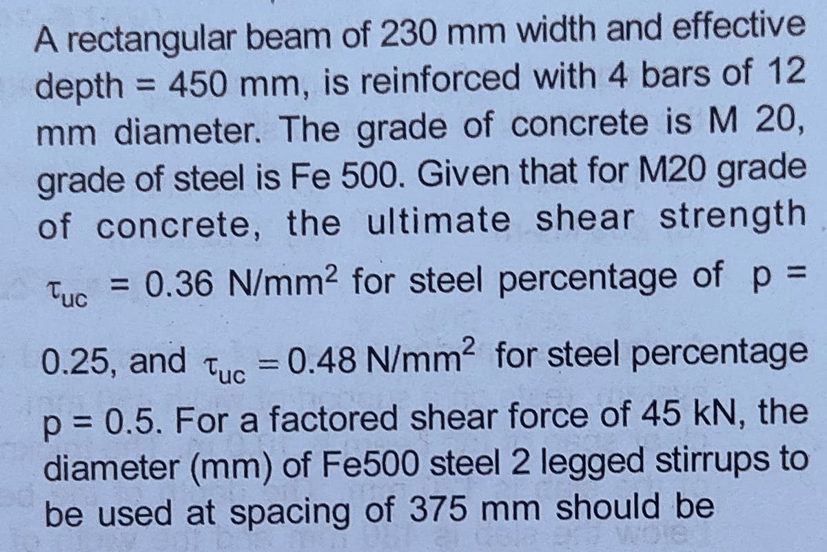 A rectangular beam of 230 mm width and effective
depth
mm diameter. The grade of concrete is M 20,
grade of steel is Fe 500. Given that for M20 grade
of concrete, the ultimate shear strength
= 450 mm, is reinforced with 4 bars of 12
Tue = 0.36 N/mm2 for steel percentage of p D
0.25, and
= 0.48 N/mm2 for steel percentage
Tuc
%3D
p = 0.5. For a factored shear force of 45 kN, the
diameter (mm) of Fe500 steel 2 legged stirrups to
be used at spacing of 375 mm should be
