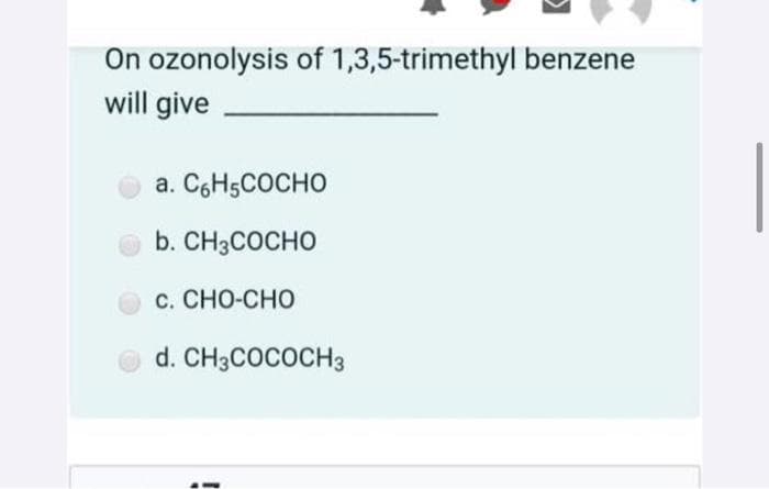 On ozonolysis of 1,3,5-trimethyl benzene
will give
a. C6H5COCHO
b. CH3COCHO
с. СНО-СНО
d. CH3COCOCH3
