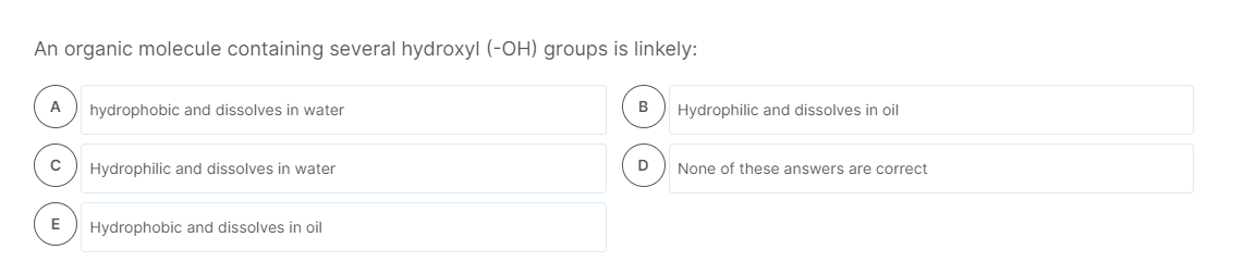 An organic molecule containing several hydroxyl (-OH) groups is linkely:
A
hydrophobic and dissolves in water
B
Hydrophilic and dissolves in oil
Hydrophilic and dissolves in water
D
None of these answers are correct
E
Hydrophobic and dissolves in oil
