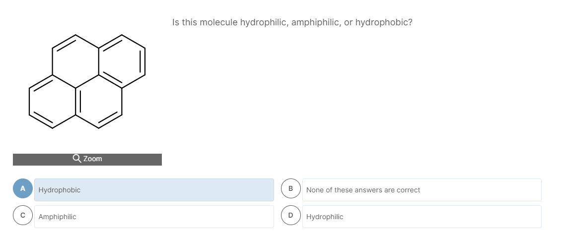 Is this molecule hydrophilic, amphiphilic, or hydrophobic?
Q Zoom
A
Hydrophobic
None of these answers are correct
Amphiphilic
Hydrophilic
