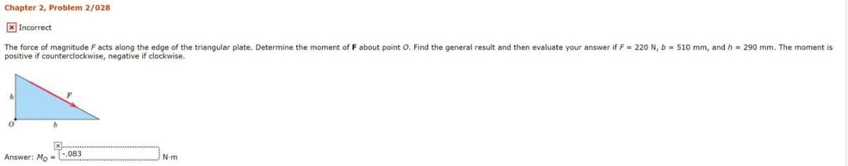 Chapter 2, Problem 2/028
X Incorrect
The force of magnitude Facts along the edge of the triangular plate. Determine the moment of F about point O. Find the general result and then evaluate your answer if F = 220 N, b = 510 mm, and h = 290 mm. The moment is
positive if counterclockwise, negative if clockwise.
Answer: Mo
.083
N-m
