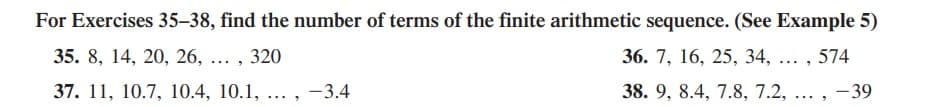 For Exercises 35–38, find the number of terms of the finite arithmetic sequence. (See Example 5)
35. 8, 14, 20, 26, ... , 320
36. 7, 16, 25, 34, ... , 574
37. 11, 10.7, 10.4, 10.1, ... , -3.4
38. 9, 8.4, 7.8, 7.2, ... , -39
