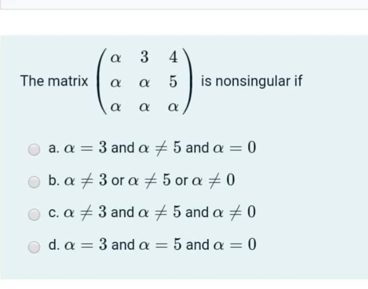 a 3 4
The matrix
5
is nonsingular if
a
a. a = 3 and a 5 and a = 0
b. α43οr α 5 or α 40
c. a +3 and a +5 and a + 0
d. a = 3 and a = 5 and a = 0

