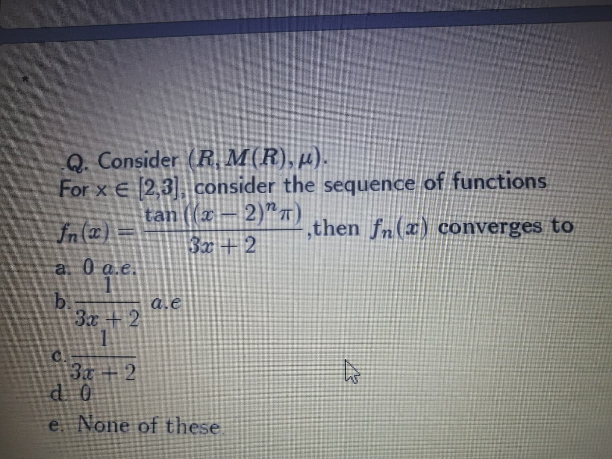 .Q. Consider (R, M(R), µ).
For x E [2,3], consider the sequence of functions
tan ((x - 2)"T)
3x+2
fn (2) =
,then fn(x) converges to
а. 0а.е.
Oqe.
b.
3x+2
1
C.
3x +2
d. 0
a.e
e. None of these.
