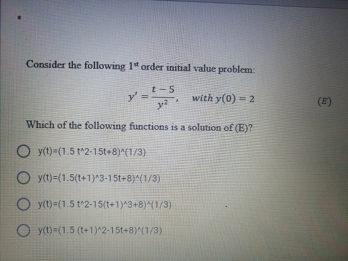 Consider the following 1* order initial value problem:
t-5
y' =
with y(0) = 2
(E)
Which of the following funetions is a solution of (E)?
O y(t)=(1.5 t^2-15t+8)^(1/3)
O y(t)=(1.5(t+1)^3-15t=8)^(1/3)
O ytt)=(1.5 t^2-15(t+1)^3+8)^(1/3)
O yt)-(1.5 (t+1)^2-15t+8)^(1/3)
