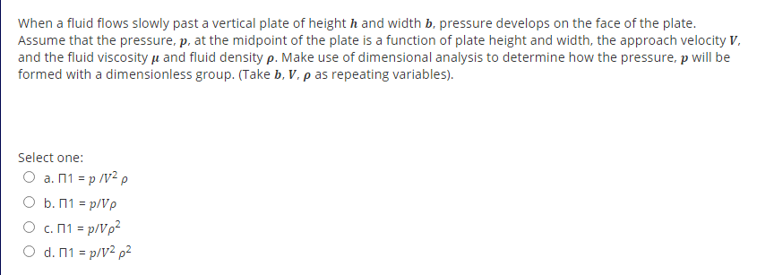 When a fluid flows slowly past a vertical plate of height h and width b, pressure develops on the face of the plate.
Assume that the pressure, p, at the midpoint of the plate is a function of plate height and width, the approach velocity V,
and the fluid viscosity u and fluid density p. Make use of dimensional analysis to determine how the pressure, p will be
formed with a dimensionless group. (Take b, V. p as repeating variables).
Select one:
O a. n1 = p /V² p
O b. n1 = p/Ve
O c.n1 = p/Vp?
O d. 11 = p/V² p²
