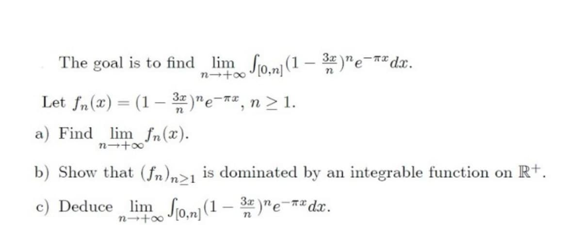 The goal is to find lim fo.ni(1 – 32 )"e-r*dx.
Let fn(x) = (1 – )"e-#",n > 1.
a) Find lim fn(x).
b) Show that (fn),>1 is dominated by an integrable function on R+.
c) Deduce lim So.n](1
– *
3x )ne-r* dx.
