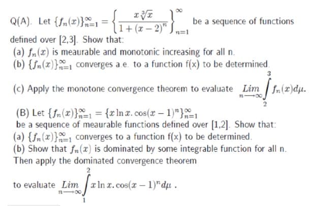 Q(A). Let {fn(x)}1 =
be a sequence of functions
1+ (x – 2)"
defined over [2,3]. Show that:
(a) fn(x) is meaurable and monotonic increasing for all n.
(b) {fn(x)}-1 converges a.e. to a function f(x) to be determined.
(c) Apply the monotone convergence theorem to evaluate Lim fn(x)dµ.
(B) Let {fn(x)}1 = {x ln x. cos(x – 1)"}1
be a sequence of meaurable functions defined over [1,2]. Show that:
(a) {fn(x)}1 converges to a function f(x) to be determined.
(b) Show that fn(x) is dominated by some integrable function for all n.
Then apply the dominated convergence theorem
to evaluate Lim
x In x.cos(x- 1)"dµ.
