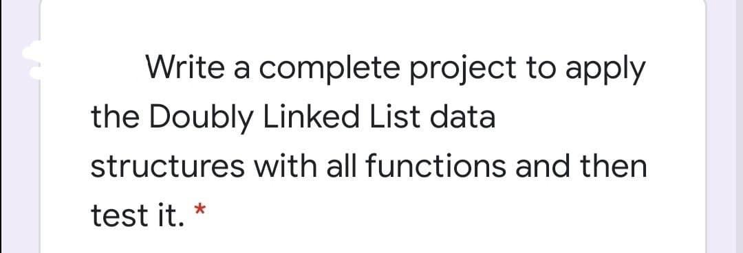 Write a complete project to apply
the Doubly Linked List data
structures with all functions and then
test it.
