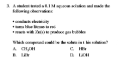 3. A student tested a 0.1M aqueous solution and made the
following observations
*Conducts electricity
* turns blue litmus to red
* reacts with Zns) ko produce gas bubble
Which compound could be the solute in t his solution?
A CH,OH
R Lillr
C. HBr
D LIOH
