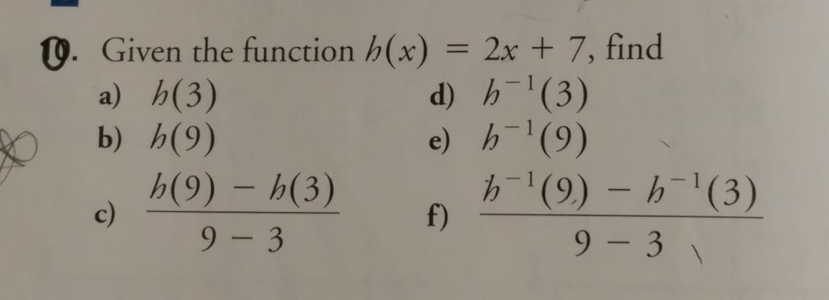 0. Given the function h(x)
a) h(3)
b) h(9)
2x +7, find
d) h-(3)
e) h(9)
h'(9) – h¯'(3)
%3D
h(9) – h(3)
c)
f)
9 - 3
9 - 3 \

