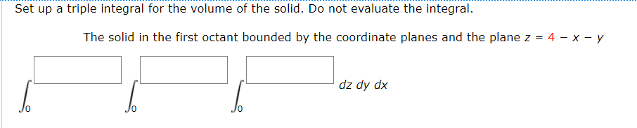 Set up a triple integral for the volume of the solid. Do not evaluate the integral.
The solid in the first octant bounded by the coordinate planes and the plane z =
4 — х — у
dz dy dx
