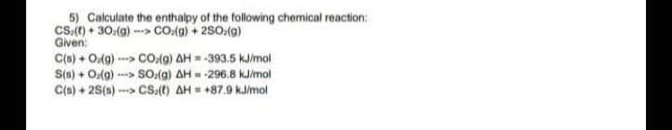 5) Calculate the enthalpy of the following chemical reaction:
Cs.(() • 30:(a) - CO:(g) + 2S0,(9)
Given:
C(s) + O(g) - CO.(g) AH = -393.5 kJ/mol
S(s) + O:(g) --> SO.(g) AH = -296.8 kJ/mol
C(s) + 2S(s) -
CS.(t) AH = +87.9 kJ/mol
