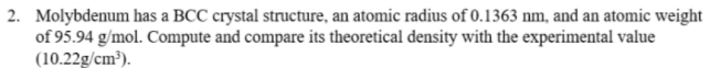 2. Molybdenum has a BCC crystal structure, an atomic radius of 0.1363 nm, and an atomic weight
of 95.94 g/mol. Compute and compare its theoretical density with the experimental value
(10.22g/cm³).
