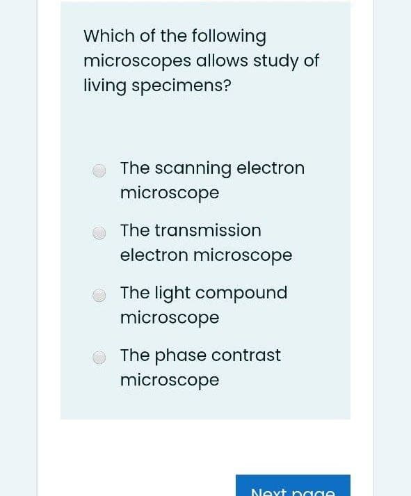 Which of the following
microscopes allows study of
living specimens?
The scanning electron
microscope
O The transmission
electron microscope
The light compound
microscope
The phase contrast
microscope
Next nage
