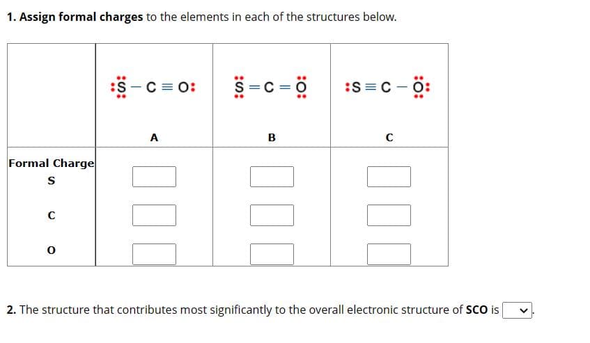 1. Assign formal charges to the elements in each of the structures below.
Formal Charge
S
C
0
:S-C=O:
A
= c = 0
B
:S=C -Ö:
с
2. The structure that contributes most significantly to the overall electronic structure of SCO is