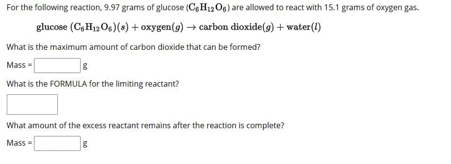 For the following reaction, 9.97 grams of glucose (C6H12O6) are allowed to react with 15.1 grams of oxygen gas.
glucose (C6H12O6) (s) + oxygen (g) → carbon dioxide (g) + water (1)
What is the maximum amount of carbon dioxide that can be formed?
Mass=
g
What is the FORMULA for the limiting reactant?
What amount of the excess reactant remains after the reaction is complete?
Mass=
g