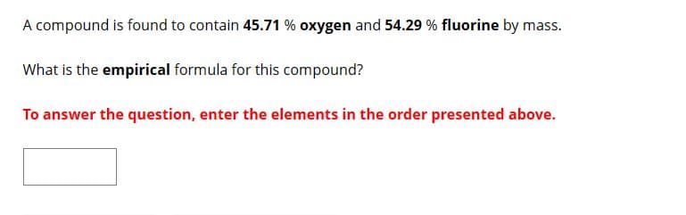 A compound is found to contain 45.71 % oxygen and 54.29 % fluorine by mass.
What is the empirical formula for this compound?
To answer the question, enter the elements in the order presented above.