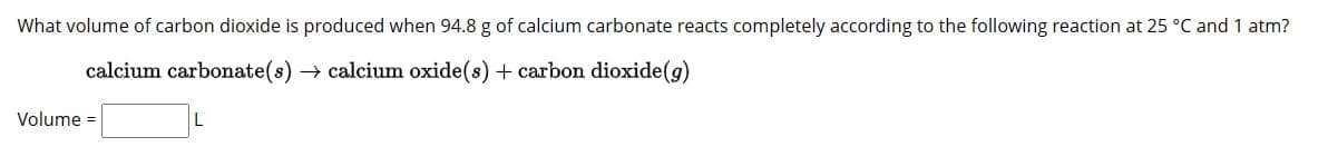 What volume of carbon dioxide is produced when 94.8 g of calcium carbonate reacts completely according to the following reaction at 25 °C and 1 atm?
calcium carbonate(s) → calcium oxide(s) + carbon dioxide (g)
Volume =