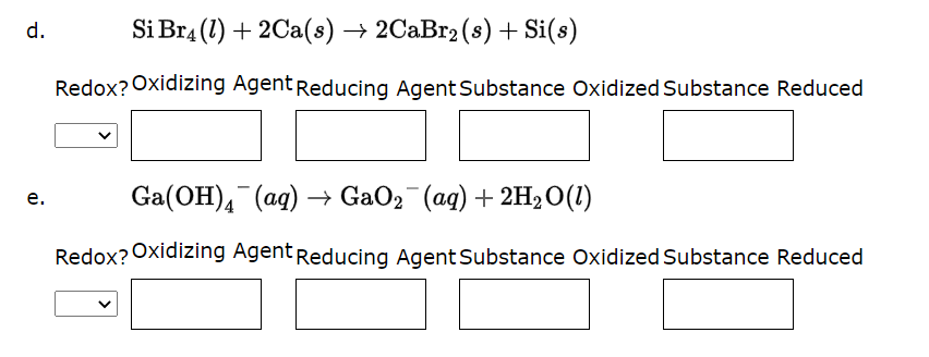 d.
e.
Si Br4 (1) + 2Ca(s) → 2CaBr₂ (s) + Si(s)
Redox? Oxidizing Agent Reducing Agent Substance Oxidized Substance Reduced
Ga(OH)4 (aq) → GaO₂ (aq) + 2H₂O(1)
Redox? Oxidizing Agent Reducing Agent Substance Oxidized Substance Reduced