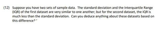 (12) Suppose you have two sets of sample data. The standard deviation and the Interquartile Range
(IQR) of the first dataset are very similar to one another; but for the second dataset, the IQR is
much less than the standard deviation. Can you deduce anything about these datasets based on
this difference?'
