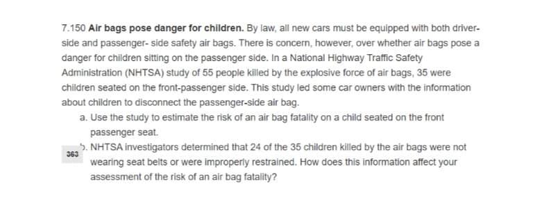 7.150 Air bags pose danger for children. By law, all new cars must be equipped with both driver-
side and passenger- side safety air bags. There is concern, however, over whether air bags pose a
danger for children sitting on the passenger side. In a National Highway Traffic Safety
Administration (NHTSA) study of 55 people killed by the explosive force of air bags, 35 were
children seated on the front-passenger side. This study led some car owners with the information
about children to disconnect the passenger-side air bag.
a. Use the study to estimate the risk of an air bag fatality on a child seated on the front
passenger seat.
,5. NHTSA investigators determined that 24 of the 35 children killed by the air bags were not
363
wearing seat belts or were improperly restrained. How does this information affect your
assessment of the risk of an air bag fatality?

