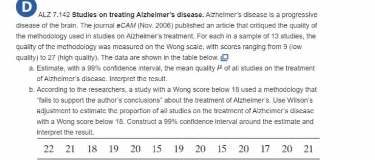 ALZ 7.142 Studies on treating Alzheimer's disease. Alzheimer's disease is a progressive
disease of the brain. The journal eCAM (Nov. 2006) published an article that critiqued the quality of
the methodology used in studies on Alzheimer's treatment. For each in a sample of 13 studies, the
quality of the methodology was measured on the Wong scale, with scores ranging from 9 (low
quality) to 27 (high quality). The data are shown in the table below. O
a. Estimate, with a 99% confidence interval, the mean quality H of all studies on the treatment
of Alzheimer's disease. Interpret the result.
b. According to the researchers, a study with a Wong score below 18 used a methodology that
"fails to support the author's conclusions" about the treatment of Alzheimer's. Use Wilson's
adjustment to estimate the proportion of all studies on the treatment of Alzheimer's disease
with a Wong score below 18. Construct a 99% confidence interval around the estimate and
interpret the result.
22 21 18
19
20 15
19 20 15 20 17
20 21

