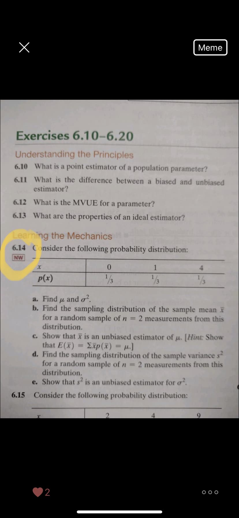 Meme
Exercises 6.10–6.20
Understanding the Principles
6.10 What is a point estimator of a population parameter?
6.11 What is the difference between a biased and unbiased
estimator?
6.12 What is the MVUE for a parameter?
6.13 What are the properties of an ideal estimator?
Learning the Mechanics
6.14 Consider the following probability distribution:
NW
0.
1
4
p(x)
1/3
/3
a. Find u and o?.
b. Find the sampling distribution of the sample mean
for a random sample of n = 2 measurements from this
distribution.
c. Show that X is an unbiased estimator of u. [Hint: Show
that E(x)
d. Find the sampling distribution of the sample variance s-
for a random sample of n = 2 measurements from this
distribution.
e. Show that s is an unbiased estimator for o.
Σp ( ) -μ.]
6.15
Consider the following probability distribution:
'2
