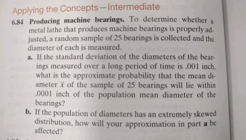 Applying the Concepts-Intermediate
6.84 Producing machine bearings. To determine whether a
metal lathe that produces machine bearings is properly ad-
justed, a random sample of 25 bearings is collected and the
diameter of each is measured.
a. If the standard deviation of the diameters of the bear-
ings measured over a long period of time is .001 inch,
what is the approximate probability that the mean di-
ameter of the sample of 25 bearings will lie within
.0001 inch of the population mean diameter of the
bearings?
b. If the population of diameters has an extremely skewed
distribution, how will your approximation in part a be
affected?
