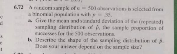 6.72 A random sample of n
a binomial population with p = .35.
a. Give the mean and standard deviation of the (repeated)
sampling distribution of p, the sample proportion of
= 500 observations is selected from
|3D
e
successes for the 500 observations.
b. Describe the shape of the sampling distribution of p.
Does your answer depend on the sample size?
is
at
