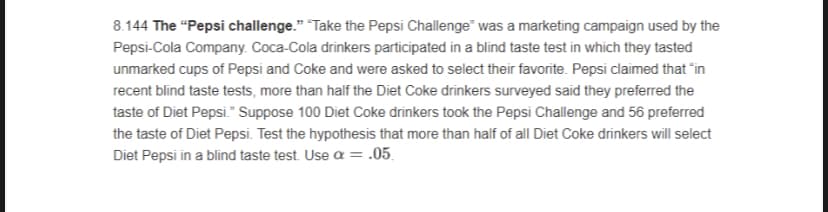 8.144 The "Pepsi challenge." "Take the Pepsi Challenge" was a marketing campaign used by the
Pepsi-Cola Company. Coca-Cola drinkers participated in a blind taste test in which they tasted
unmarked cups of Pepsi and Coke and were asked to select their favorite. Pepsi claimed that "in
recent blind taste tests, more than half the Diet Coke drinkers surveyed said they preferred the
taste of Diet Pepsi." Suppose 100 Diet Coke drinkers took the Pepsi Challenge and 56 preferred
the taste of Diet Pepsi. Test the hypothesis that more than half of all Diet Coke drinkers will select
Diet Pepsi in a blind taste test. Use a = .05.
