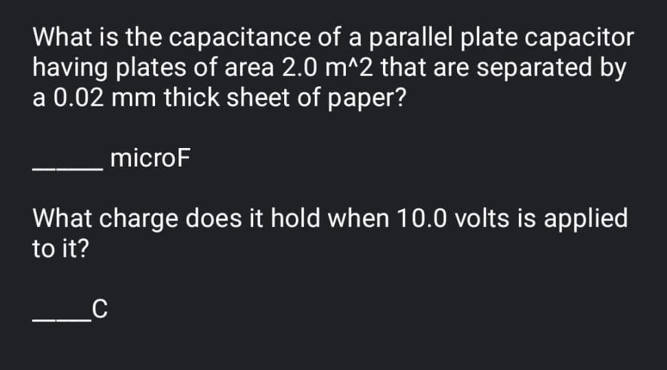 What is the capacitance of a parallel plate capacitor
having plates of area 2.0 m^2 that are separated by
a 0.02 mm thick sheet of paper?
microF
What charge does it hold when 10.0 volts is applied
to it?
_C
